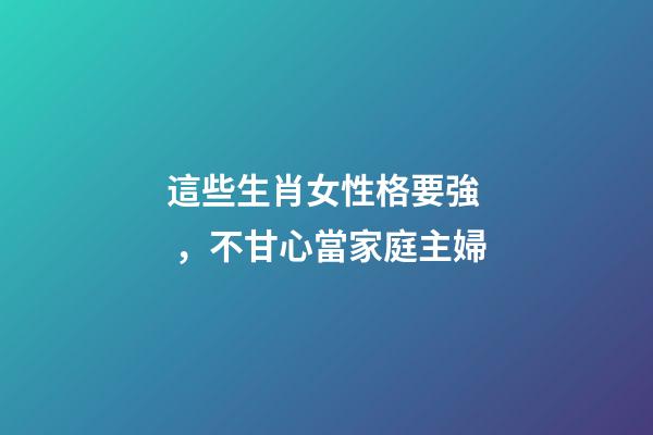 這些生肖女性格要強，不甘心當家庭主婦